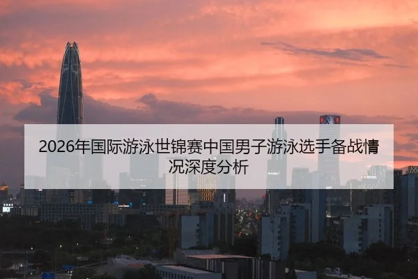 2026年国际游泳世锦赛中国男子游泳选手备战情况深度分析